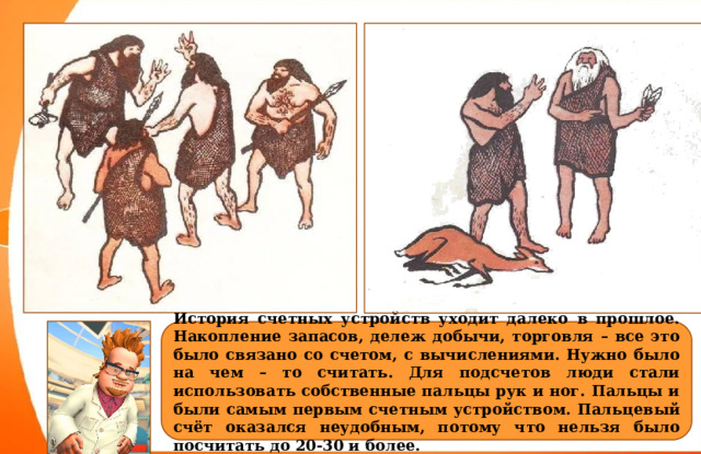 История счетных устройств уходит далеко в прошлое. Накопление запасов, дележ добычи, торговля – все это было связано со счетом, с вычислениями. Нужно было на чем – то считать. Для подсчетов люди стали использовать собственные пальцы рук и ног. Пальцы и были самым первым счетным устройством. Пальцевый счёт оказался неудобным, потому что нельзя было посчитать до 20-30 и более. 