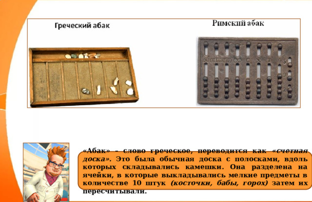 «Абак» – слово греческое, переводится как «счетная доска». Это была обычная доска с полосками, вдоль которых складывались камешки. Она разделена на ячейки, в которые выкладывались мелкие предметы в количестве 10 штук (косточки, бабы, горох) затем их пересчитывали. 
