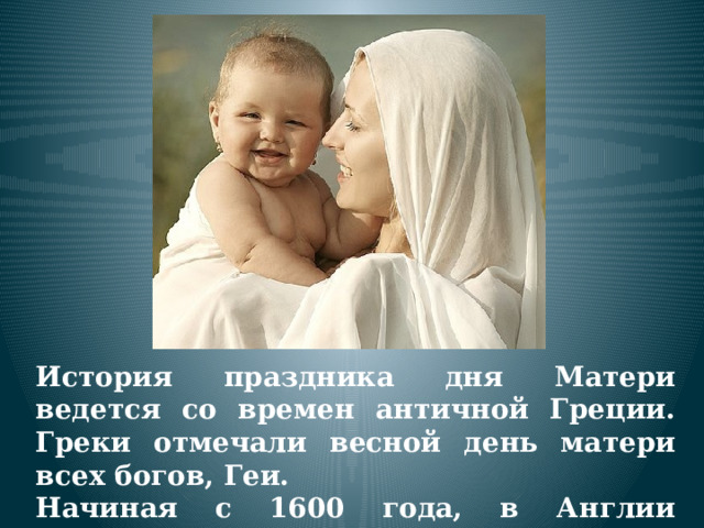 История праздника дня Матери ведется со времен античной Греции. Греки отмечали весной день матери всех богов, Геи. Начиная с 1600 года, в Англии появилась традиция празднования Материнского воскресенья. 