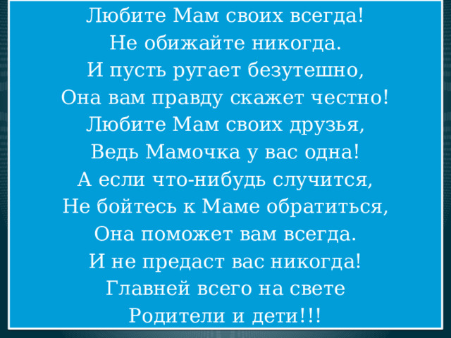 Любите Мам своих всегда! Не обижайте никогда. И пусть ругает безутешно, Она вам правду скажет честно! Любите Мам своих друзья, Ведь Мамочка у вас одна! А если что-нибудь случится, Не бойтесь к Маме обратиться, Она поможет вам всегда. И не предаст вас никогда! Главней всего на свете Родители и дети!!! 