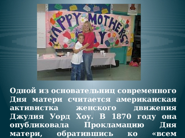 Одной из основательниц современного Дня матери считается американская активистка женского движения Джулия Уорд Хоу. В 1870 году она опубликовала Прокламацию Дня матери, обратившись ко «всем женщинам, у которых есть сердца». 