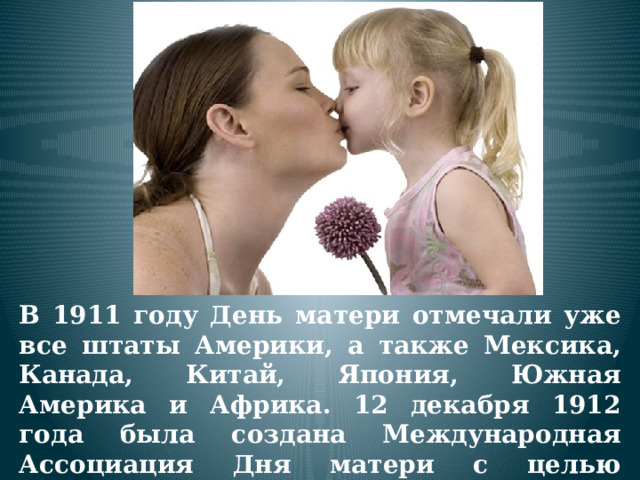 В 1911 году День матери отмечали уже все штаты Америки, а также Мексика, Канада, Китай, Япония, Южная Америка и Африка. 12 декабря 1912 года была создана Международная Ассоциация Дня матери с целью распространения сознательного празднования этого дня. 