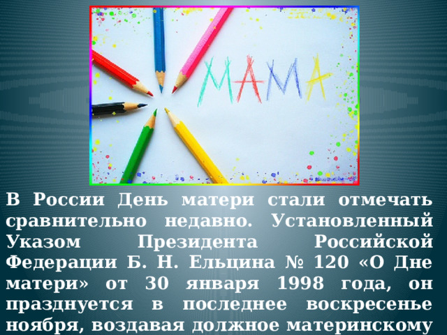  В России День матери стали отмечать сравнительно недавно. Установленный Указом Президента Российской Федерации Б. Н. Ельцина № 120 «О Дне матери» от 30 января 1998 года, он празднуется в последнее воскресенье ноября, воздавая должное материнскому труду и их бескорыстной жертве ради блага своих детей. 