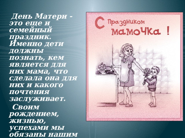  День Матери - это еще и семейный праздник. Именно дети должны познать, кем является для них мама, что сделала она для них и какого почтения заслуживает.  Своим рождением, жизнью, успехами мы обязаны нашим дорогим и любимым мамам. 