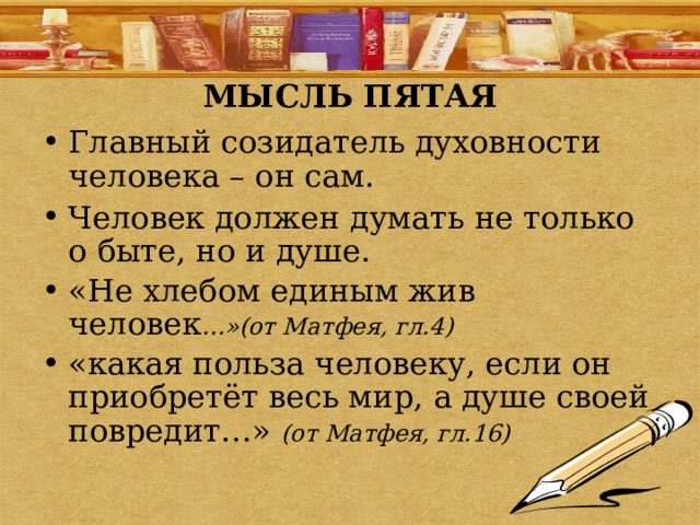 МЫСЛЬ ПЯТАЯ Главный созидатель духовности человека – он сам. Человек должен думать не только о быте, но и душе. «Не хлебом единым жив человек …»(от Матфея, гл.4) «какая польза человеку, если он приобретёт весь мир, а душе своей повредит…» (от Матфея, гл.16) 