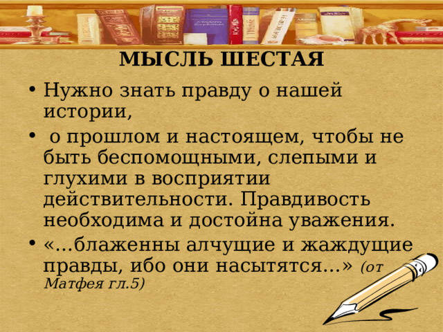 МЫСЛЬ ШЕСТАЯ Нужно знать правду о нашей истории,  о прошлом и настоящем, чтобы не быть беспомощными, слепыми и глухими в восприятии действительности. Правдивость необходима и достойна уважения. «…блаженны алчущие и жаждущие правды, ибо они насытятся…» (от Матфея гл.5) 
