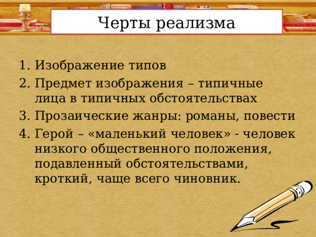 Черты реализма Изображение типов Предмет изображения – типичные лица в типичных обстоятельствах Прозаические жанры: романы, повести Герой – «маленький человек» - человек низкого общественного положения, подавленный обстоятельствами, кроткий, чаще всего чиновник. 