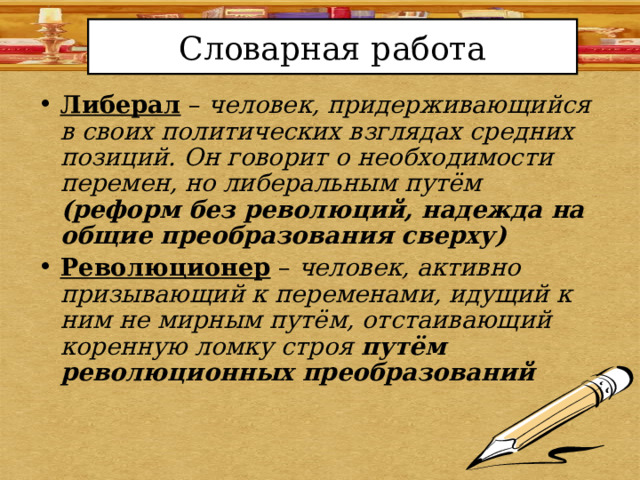 Словарная работа Либерал – человек, придерживающийся в своих политических взглядах средних позиций. Он говорит о необходимости перемен, но либеральным путём (реформ без революций, надежда на общие преобразования сверху) Революционер – человек, активно призывающий к переменами, идущий к ним не мирным путём, отстаивающий коренную ломку строя путём революционных преобразований 