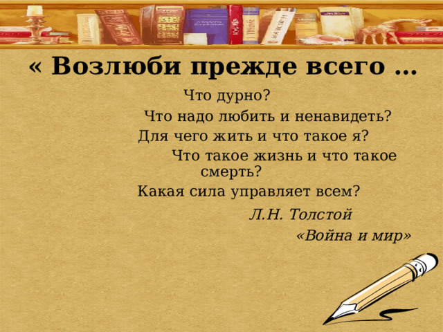 « Возлюби прежде всего …  Что дурно?  Что надо любить и ненавидеть?  Для чего жить и что такое я?  Что такое жизнь и что такое смерть?  Какая сила управляет всем?  Л.Н. Толстой  «Война и мир» 