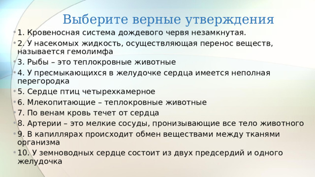 Выберите верные утверждения 1. Кровеносная система дождевого червя незамкнутая. 2. У насекомых жидкость, осуществляющая перенос веществ, называется гемолимфа 3. Рыбы – это теплокровные животные 4. У пресмыкающихся в желудочке сердца имеется неполная перегородка 5. Сердце птиц четырехкамерное 6. Млекопитающие – теплокровные животные 7. По венам кровь течет от сердца 8. Артерии – это мелкие сосуды, пронизывающие все тело животного 9. В капиллярах происходит обмен веществами между тканями организма 10. У земноводных сердце состоит из двух предсердий и одного желудочка 