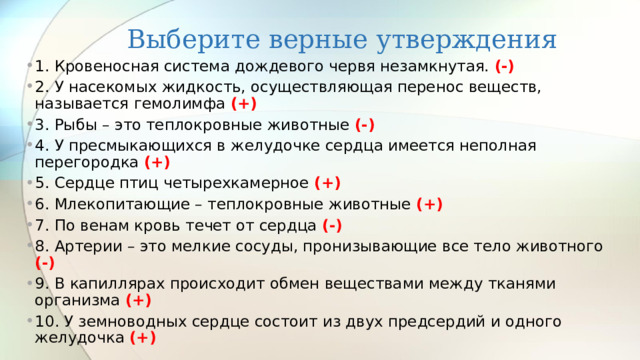 Выберите верные утверждения 1. Кровеносная система дождевого червя незамкнутая. (-) 2. У насекомых жидкость, осуществляющая перенос веществ, называется гемолимфа (+) 3. Рыбы – это теплокровные животные (-) 4. У пресмыкающихся в желудочке сердца имеется неполная перегородка (+) 5. Сердце птиц четырехкамерное (+) 6. Млекопитающие – теплокровные животные (+) 7. По венам кровь течет от сердца (-) 8. Артерии – это мелкие сосуды, пронизывающие все тело животного (-) 9. В капиллярах происходит обмен веществами между тканями организма (+) 10. У земноводных сердце состоит из двух предсердий и одного желудочка (+) 