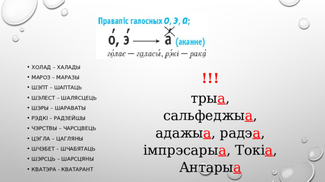 Холад – халады Мароз – маразы Шэпт – шаптаць Шэлест – шалясцець Шэры – шараваты Рэдкі – радзейшы Чэрствы – чарсцвець Цэгла – цагляны Шчэбет – шчабятаць Шэрсць – шарсцяны Кватэра - кватарант !!! тры а , сальфеджы а , адажы а , радэ а , імпрэсары а , Токі а , Антары а 