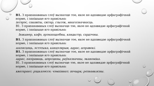 В1. З прапанаваных слоў вызначце тое, якое не адпавядае арфаграфічнай норме, і запішыце яго правільна:  інтэрэс, сакавіты, світар, глыток, мнагазначнасць.  В1. З прапанаваных слоў вызначце тое, якое не адпавядае арфаграфічнай норме, і запішыце яго правільна:  Інжынер, кафэ, арэхападобны, кандытэр, сардэчны. В1. З прапанаваных слоў вызначце тое, якое не адпавядае арфаграфічнай норме, і запішыце яго правільна: шалясцець, эстэтыка, канцэлярыя, адрас, шэравокі. В1. З прапанаваных слоў вызначце тое, якое не адпавядае арфаграфічнай норме, і запішыце яго правільна:  адрас, пазіраваць, шэрсцяны, раўназначны, эканоміка.  В1. З прапанаваных слоў вызначце тое, якое не адпавядае арфаграфічнай норме, і запішыце яго правільна: кватарант; рэдкалессе; чэмпіянат; почырк; рознаякасны . 