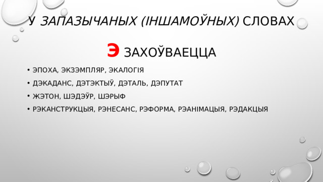 У запазычаных (іншамоўных) словах  э захоўваецца Эпоха, экзэмпляр, экалогія дэкаданс, дэтэктыў, дэталь, дэпутат жэтон, шэдэўр, шэрыф Рэканструкцыя, рэнесанс, рэформа, рэанімацыя, рэдакцыя 