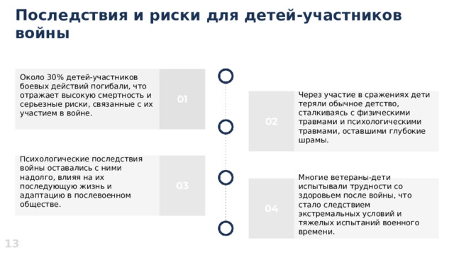  Последствия и риски для детей-участников войны  Около 30% детей-участников боевых действий погибали, что отражает высокую смертность и серьезные риски, связанные с их участием в войне. Через участие в сражениях дети теряли обычное детство, сталкиваясь с физическими травмами и психологическими травмами, оставшими глубокие шрамы. Психологические последствия войны оставались с ними надолго, влияя на их последующую жизнь и адаптацию в послевоенном обществе. Многие ветераны-дети испытывали трудности со здоровьем после войны, что стало следствием экстремальных условий и тяжелых испытаний военного времени. 13 