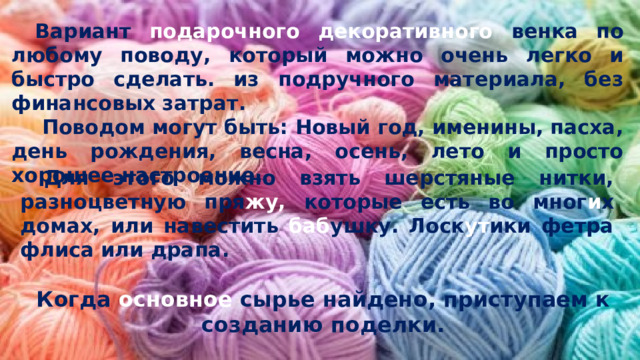 Вариант подарочного декоративного венка по любому поводу, который можно очень легко и быстро сделать. из подручного материала, без финансовых затрат.  Поводом могут быть: Новый год, именины, пасха, день рождения, весна, осень, лето и просто хорошее настроение. Для этого можно взять шерстяные нитки, разноцветную пря жу, которые есть во мног и х домах, или навестить баб ушку. Лоск ут ики фетра флиса или драпа. Когда основное сырье найдено, приступаем к созданию поделки. 
