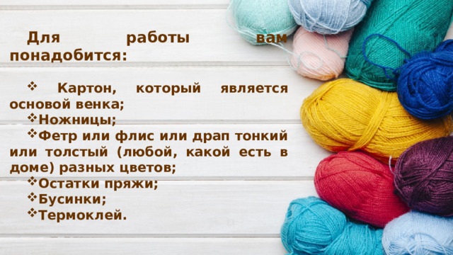 Для работы вам понадобится:   Картон, который является основой венка; Ножницы; Фетр или флис или драп тонкий или толстый (любой, какой есть в доме) разных цветов; Остатки пряжи; Бусинки; Термоклей.   