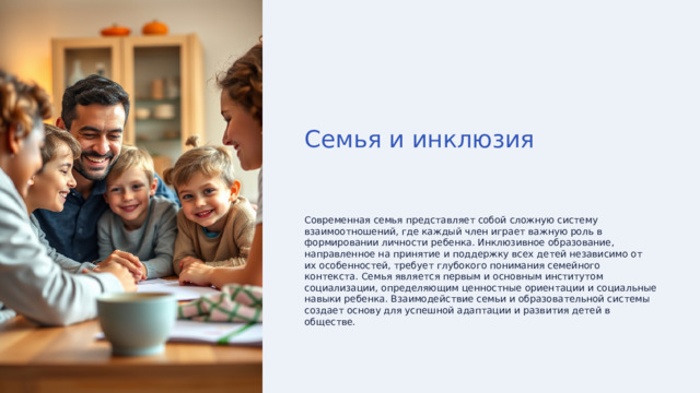Семья и инклюзия Современная семья представляет собой сложную систему взаимоотношений, где каждый член играет важную роль в формировании личности ребенка. Инклюзивное образование, направленное на принятие и поддержку всех детей независимо от их особенностей, требует глубокого понимания семейного контекста. Семья является первым и основным институтом социализации, определяющим ценностные ориентации и социальные навыки ребенка. Взаимодействие семьи и образовательной системы создает основу для успешной адаптации и развития детей в обществе. 
