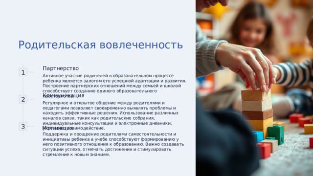 Родительская вовлеченность 1 Партнерство Активное участие родителей в образовательном процессе ребенка является залогом его успешной адаптации и развития. Построение партнерских отношений между семьей и школой способствует созданию единого образовательного пространства. 2 Коммуникация Регулярное и открытое общение между родителями и педагогами позволяет своевременно выявлять проблемы и находить эффективные решения. Использование различных каналов связи, таких как родительские собрания, индивидуальные консультации и электронные дневники, укрепляет взаимодействие. 3 Мотивация Поддержка и поощрение родителями самостоятельности и инициативы ребенка в учебе способствуют формированию у него позитивного отношения к образованию. Важно создавать ситуации успеха, отмечать достижения и стимулировать стремление к новым знаниям. 