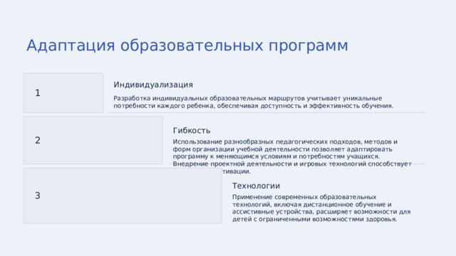 Адаптация образовательных программ Индивидуализация 1 Разработка индивидуальных образовательных маршрутов учитывает уникальные потребности каждого ребенка, обеспечивая доступность и эффективность обучения. Гибкость 2 Использование разнообразных педагогических подходов, методов и форм организации учебной деятельности позволяет адаптировать программу к меняющимся условиям и потребностям учащихся. Внедрение проектной деятельности и игровых технологий способствует повышению мотивации. Технологии 3 Применение современных образовательных технологий, включая дистанционное обучение и ассистивные устройства, расширяет возможности для детей с ограниченными возможностями здоровья. 
