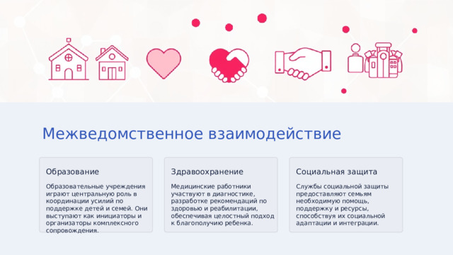 Межведомственное взаимодействие Образование Здравоохранение Социальная защита Образовательные учреждения играют центральную роль в координации усилий по поддержке детей и семей. Они выступают как инициаторы и организаторы комплексного сопровождения. Медицинские работники участвуют в диагностике, разработке рекомендаций по здоровью и реабилитации, обеспечивая целостный подход к благополучию ребенка. Службы социальной защиты предоставляют семьям необходимую помощь, поддержку и ресурсы, способствуя их социальной адаптации и интеграции. 