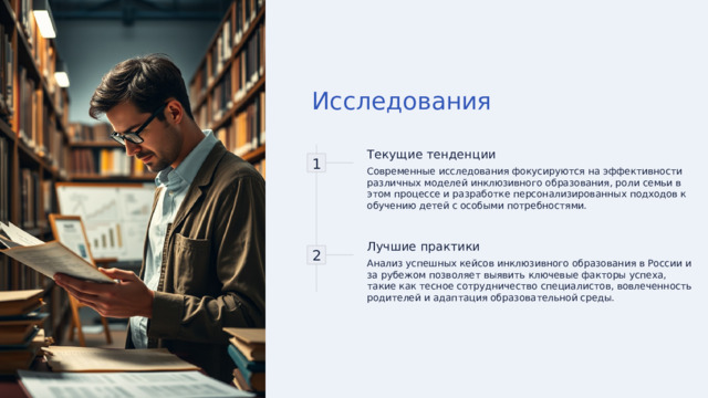 Исследования 1 Текущие тенденции Современные исследования фокусируются на эффективности различных моделей инклюзивного образования, роли семьи в этом процессе и разработке персонализированных подходов к обучению детей с особыми потребностями. 2 Лучшие практики Анализ успешных кейсов инклюзивного образования в России и за рубежом позволяет выявить ключевые факторы успеха, такие как тесное сотрудничество специалистов, вовлеченность родителей и адаптация образовательной среды. 