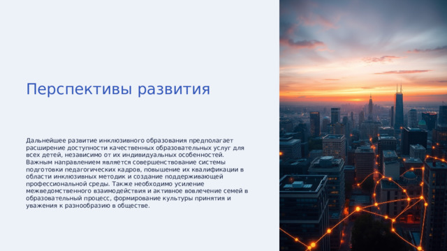 Перспективы развития Дальнейшее развитие инклюзивного образования предполагает расширение доступности качественных образовательных услуг для всех детей, независимо от их индивидуальных особенностей. Важным направлением является совершенствование системы подготовки педагогических кадров, повышение их квалификации в области инклюзивных методик и создание поддерживающей профессиональной среды. Также необходимо усиление межведомственного взаимодействия и активное вовлечение семей в образовательный процесс, формирование культуры принятия и уважения к разнообразию в обществе. 