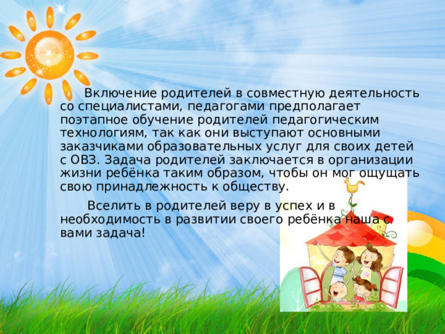  Включение родителей в совместную деятельность со специалистами, педагогами предполагает поэтапное обучение родителей педагогическим технологиям, так как они выступают основными заказчиками образовательных услуг для своих детей с ОВЗ. Задача родителей заключается в организации жизни ребёнка таким образом, чтобы он мог ощущать свою принадлежность к обществу.  Вселить в родителей веру в успех и в необходимость в развитии своего ребёнка наша с вами задача! 