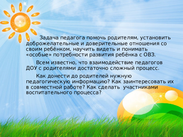  Задача педагога помочь родителям, установить доброжелательные и доверительные отношения со своим ребёнком, научить видеть и понимать «особые» потребности развития ребёнка с ОВЗ.  Всем известно, что взаимодействие педагогов ДОУ с родителями достаточно сложный процесс.  Как донести до родителей нужную педагогическую информацию? Как заинтересовать их в совместной работе? Как сделать участниками воспитательного процесса? 