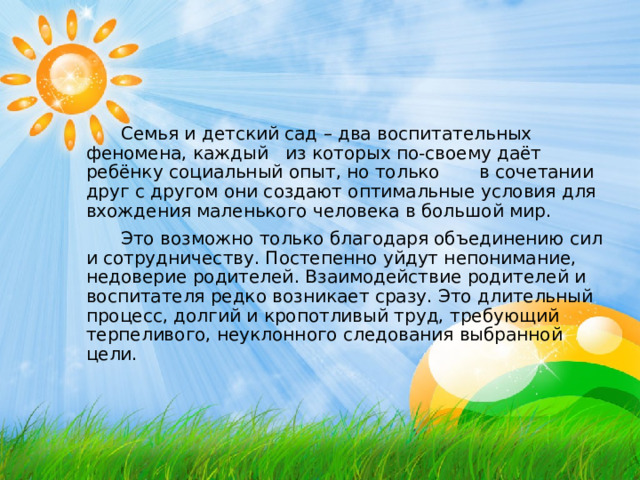  Семья и детский сад – два воспитательных феномена, каждый из которых по-своему даёт ребёнку социальный опыт, но только в сочетании друг с другом они создают оптимальные условия для вхождения маленького человека в большой мир.  Это возможно только благодаря объединению сил и сотрудничеству. Постепенно уйдут непонимание, недоверие родителей. Взаимодействие родителей и воспитателя редко возникает сразу. Это длительный процесс, долгий и кропотливый труд, требующий терпеливого, неуклонного следования выбранной цели. 