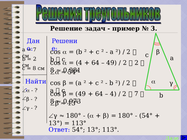      Решение задач - пример № 3. Решение: Дано: a = 7 см cos  = (b ² + c ² - a ²) / 2  b  c β c a b = 2 см cos  = (4 + 64 – 49) / 2  2  8  0,981 c = 8 см     54°  Найти: cos β = (a ² + c ² - b ²) / 2  a  c γ    - ? β - ?  γ - ? cos β = (49 + 64 – 4) / 2  7  8  0,973 b  β  13°  γ  180° - (  + β) = 180° - (54° + 13°) = 113° Ответ: 54°; 13°; 113°. Далее  