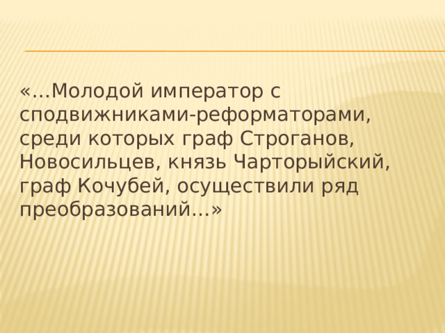 «…Молодой император с сподвижниками-реформаторами, среди которых граф Строганов, Новосильцев, князь Чарторыйский, граф Кочубей, осуществили ряд преобразований…» 