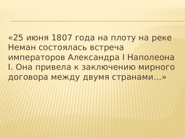 «25 июня 1807 года на плоту на реке Неман состоялась встреча императоров Александра I Наполеона I. Она привела к заключению мирного договора между двумя странами…» 