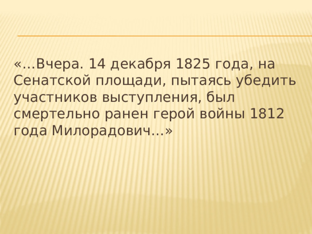 «…Вчера. 14 декабря 1825 года, на Сенатской площади, пытаясь убедить участников выступления, был смертельно ранен герой войны 1812 года Милорадович…» 