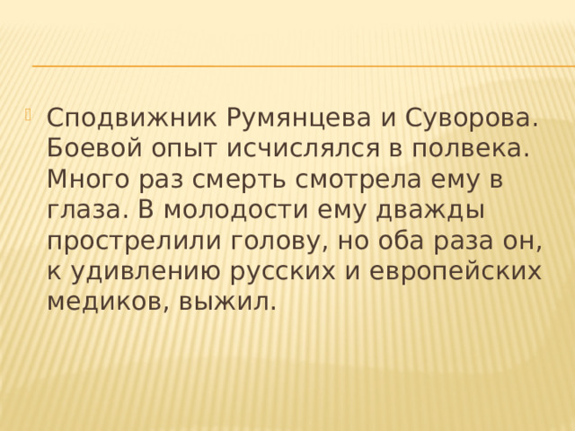 Сподвижник Румянцева и Суворова. Боевой опыт исчислялся в полвека. Много раз смерть смотрела ему в глаза. В молодости ему дважды прострелили голову, но оба раза он, к удивлению русских и европейских медиков, выжил. 