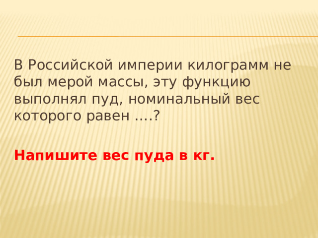 В Российской империи килограмм не был мерой массы, эту функцию выполнял пуд, номинальный вес которого равен ….? Напишите вес пуда в кг. 