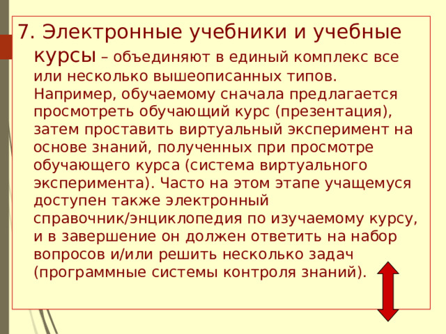 7. Электронные учебники и учебные курсы – объединяют в единый комплекс все или несколько вышеописанных типов. Например, обучаемому сначала предлагается просмотреть обучающий курс (презентация), затем проставить виртуальный эксперимент на основе знаний, полученных при просмотре обучающего курса (система виртуального эксперимента). Часто на этом этапе учащемуся доступен также электронный справочник/энциклопедия по изучаемому курсу, и в завершение он должен ответить на набор вопросов и/или решить несколько задач (программные системы контроля знаний). 