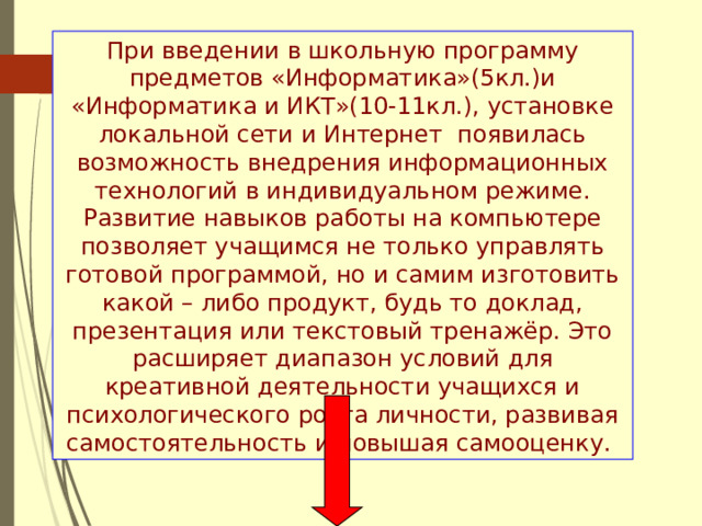 При введении в школьную программу предметов «Информатика»(5кл.)и «Информатика и ИКТ»(10-11кл.), установке локальной сети и Интернет появилась возможность внедрения информационных технологий в индивидуальном режиме. Развитие навыков работы на компьютере позволяет учащимся не только управлять готовой программой, но и самим изготовить какой – либо продукт, будь то доклад, презентация или текстовый тренажёр. Это расширяет диапазон условий для креативной деятельности учащихся и психологического роста личности, развивая самостоятельность и повышая самооценку. 