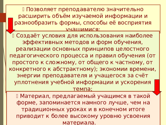   Позволяет преподавателю значительно расширить объём изучаемой информации и разнообразить формы, способы её восприятия учащимися;   Создаёт условия для использования наиболее эффективных методов и форм обучения, реализации основных принципов целостного педагогического процесса и правил обучения (от простого к сложному, от общего к частному, от конкретного к абстрактному); экономии времени, энергии преподавателя и учащегося за счёт уплотнения учебной информации и ускорения темпа;   Материал, предлагаемый учащимся в такой форме, запоминается намного лучше, чем на традиционных уроках и в конечном итоге приводит к более высокому уровню усвоения материала.  