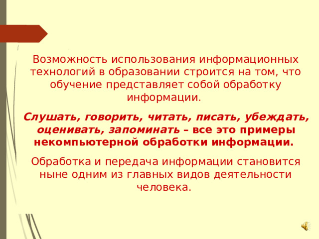 Возможность использования информационных технологий в образовании строится на том, что обучение представляет собой обработку информации. Слушать, говорить, читать, писать, убеждать, оценивать, запоминать – все это примеры некомпьютерной обработки информации. Обработка и передача информации становится ныне одним из главных видов деятельности человека. 