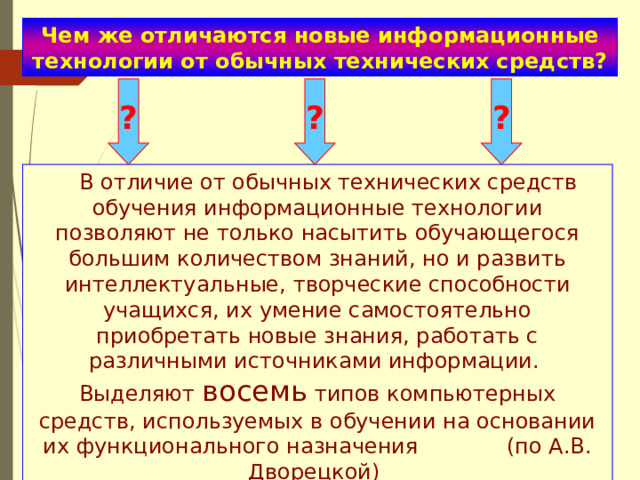 Чем же отличаются новые информационные технологии от обычных технических средств? ? ? ?  В отличие от обычных технических средств обучения информационные технологии позволяют не только насытить обучающегося большим количеством знаний, но и развить интеллектуальные, творческие способности учащихся, их умение самостоятельно приобретать новые знания, работать с различными источниками информации. Выделяют восемь типов компьютерных средств, используемых в обучении на основании их функционального назначения (по А.В. Дворецкой) 