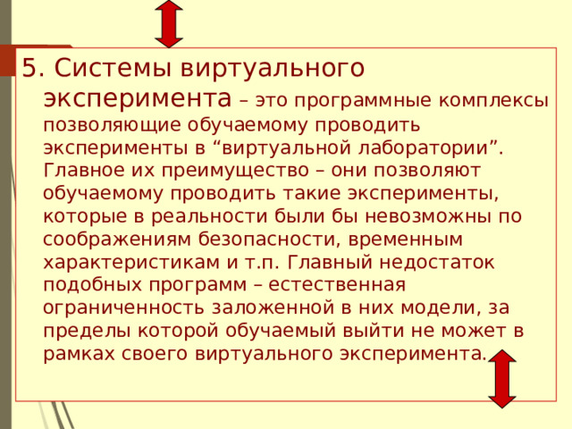 5. Системы виртуального эксперимента – это программные комплексы позволяющие обучаемому проводить эксперименты в “виртуальной лаборатории”. Главное их преимущество – они позволяют обучаемому проводить такие эксперименты, которые в реальности были бы невозможны по соображениям безопасности, временным характеристикам и т.п. Главный недостаток подобных программ – естественная ограниченность заложенной в них модели, за пределы которой обучаемый выйти не может в рамках своего виртуального эксперимента. 