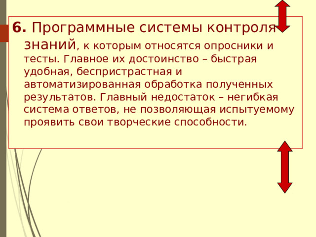 6. Программные системы контроля знаний , к которым относятся опросники и тесты. Главное их достоинство – быстрая удобная, беспристрастная и автоматизированная обработка полученных результатов. Главный недостаток – негибкая система ответов, не позволяющая испытуемому проявить свои творческие способности. 