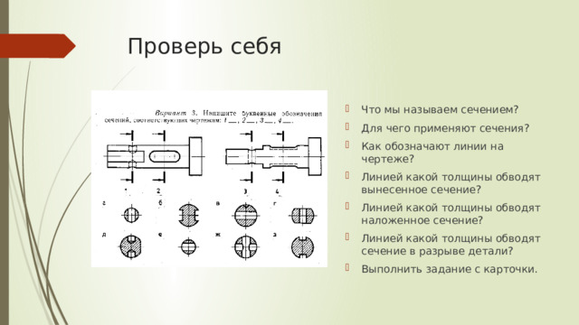 Проверь себя Что мы называем сечением? Для чего применяют сечения? Как обозначают линии на чертеже? Линией какой толщины обводят вынесенное сечение? Линией какой толщины обводят наложенное сечение? Линией какой толщины обводят сечение в разрыве детали? Выполнить задание с карточки. 
