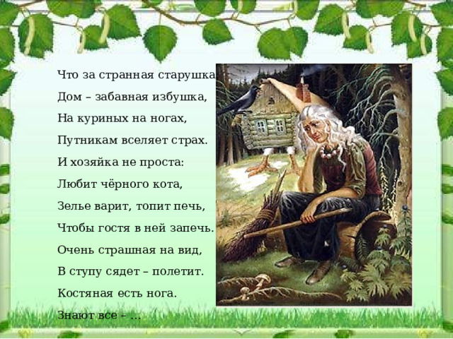 Что за странная старушка: Дом – забавная избушка, На куриных на ногах, Путникам вселяет страх. И хозяйка не проста: Любит чёрного кота, Зелье варит, топит печь, Чтобы гостя в ней запечь. Очень страшная на вид, В ступу сядет – полетит. Костяная есть нога. Знают все – …  