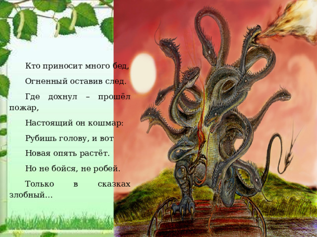 Кто приносит много бед, Огненный оставив след. Где дохнул – прошёл пожар, Настоящий он кошмар: Рубишь голову, и вот Новая опять растёт. Но не бойся, не робей. Только в сказках злобный…  