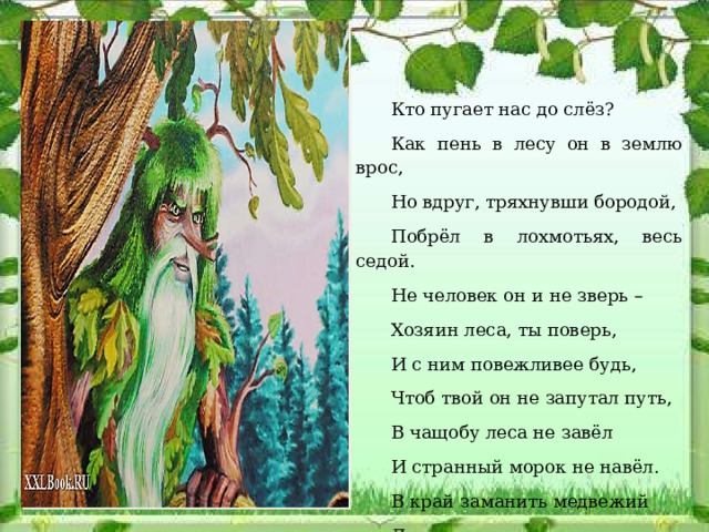 Кто пугает нас до слёз? Как пень в лесу он в землю врос, Но вдруг, тряхнувши бородой, Побрёл в лохмотьях, весь седой. Не человек он и не зверь – Хозяин леса, ты поверь, И с ним повежливее будь, Чтоб твой он не запутал путь, В чащобу леса не завёл И странный морок не навёл. В край заманить медвежий Легко умеет…   