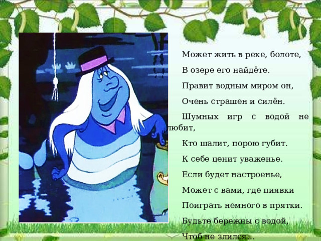 Может жить в реке, болоте, В озере его найдёте. Правит водным миром он, Очень страшен и силён. Шумных игр с водой не любит, Кто шалит, порою губит. К себе ценит уваженье. Если будет настроенье, Может с вами, где пиявки Поиграть немного в прятки. Будьте бережны с водой, Чтоб не злился…   