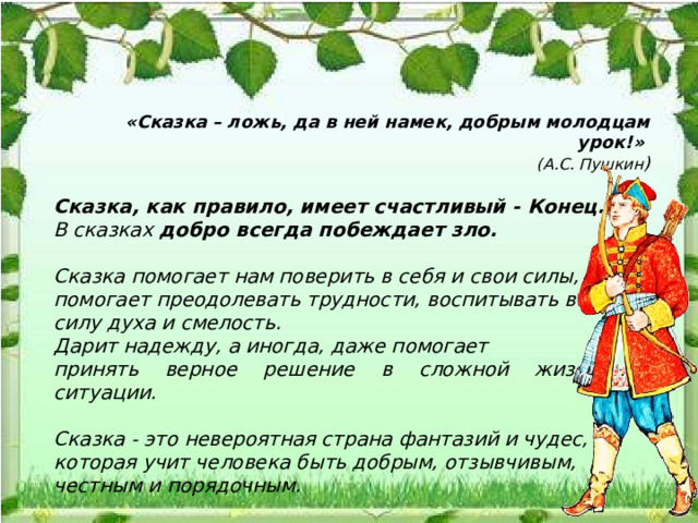  «Сказка – ложь, да в ней намек, добрым молодцам урок!» (А.С. Пушкин )  Сказка, как правило, имеет счастливый - Конец.  В сказках добро всегда побеждает зло.   Сказка помогает нам поверить в себя и свои силы, помогает преодолевать трудности, воспитывать в себе силу духа и смелость. Дарит надежду, а иногда, даже помогает принять верное решение в сложной жизненной ситуации.  Сказка - это невероятная страна фантазий и чудес, которая учит человека быть добрым, отзывчивым, честным и порядочным. 