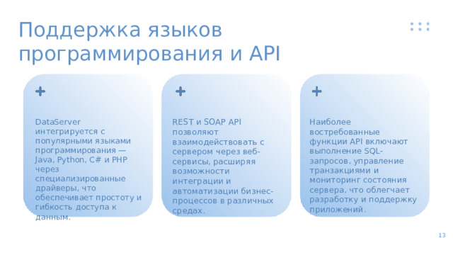 Поддержка языков программирования и API DataServer интегрируется с популярными языками программирования — Java, Python, C# и PHP через специализированные драйверы, что обеспечивает простоту и гибкость доступа к данным. REST и SOAP API позволяют взаимодействовать с сервером через веб-сервисы, расширяя возможности интеграции и автоматизации бизнес-процессов в различных средах. Наиболее востребованные функции API включают выполнение SQL-запросов, управление транзакциями и мониторинг состояния сервера, что облегчает разработку и поддержку приложений. 13  